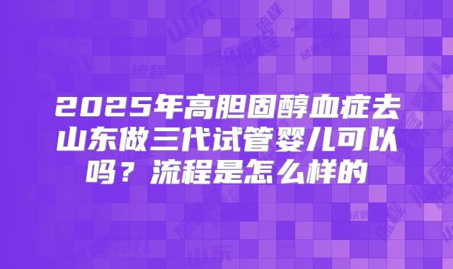 2025年高胆固醇血症去山东做三代试管婴儿可以吗？流程是怎么样的