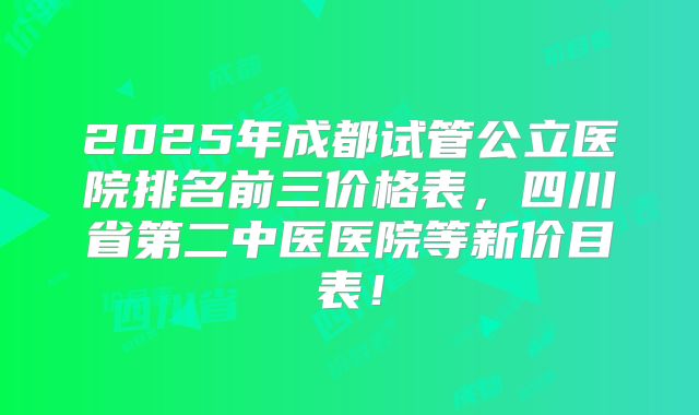 2025年成都试管公立医院排名前三价格表，四川省第二中医医院等新价目表！