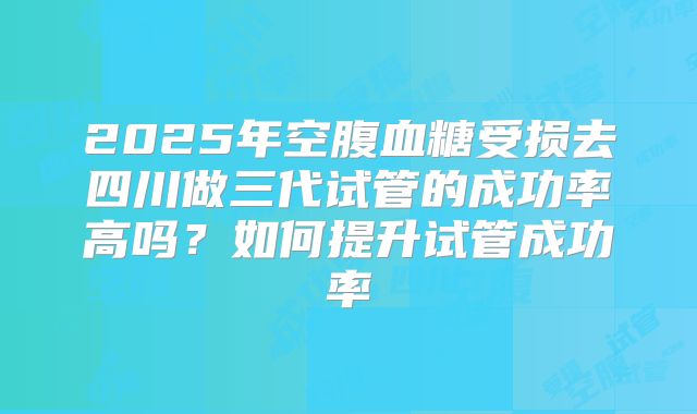 2025年空腹血糖受损去四川做三代试管的成功率高吗？如何提升试管成功率