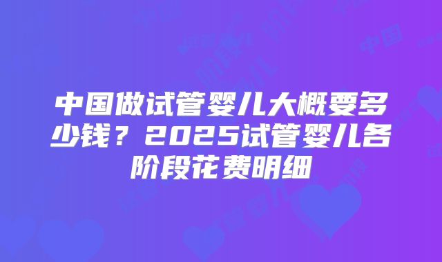 中国做试管婴儿大概要多少钱？2025试管婴儿各阶段花费明细