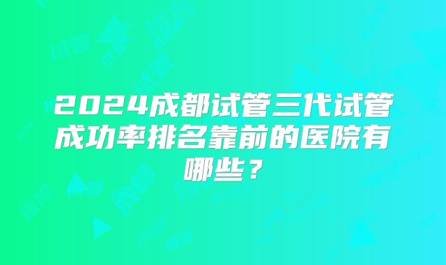 2024成都试管三代试管成功率排名靠前的医院有哪些?