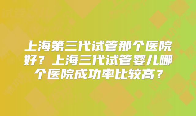 上海第三代试管那个医院好？上海三代试管婴儿哪个医院成功率比较高？