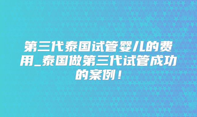 第三代泰国试管婴儿的费用_泰国做第三代试管成功的案例!