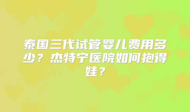 泰国三代试管婴儿费用多少?杰特宁医院如何抱得娃?