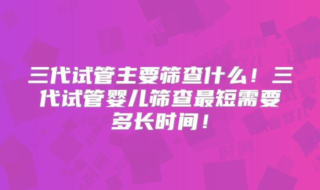 三代试管主要筛查什么!三代试管婴儿筛查最短需要多长时间!