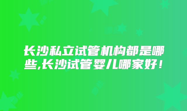 长沙私立试管机构都是哪些,长沙试管婴儿哪家好!