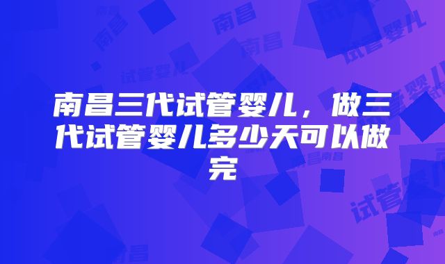 南昌三代试管婴儿，做三代试管婴儿多少天可以做完