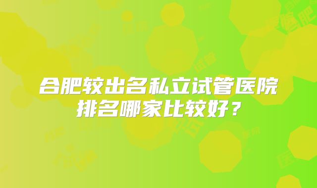 合肥较出名私立试管医院排名哪家比较好？