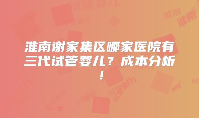 淮南谢家集区哪家医院有三代试管婴儿?成本分析!