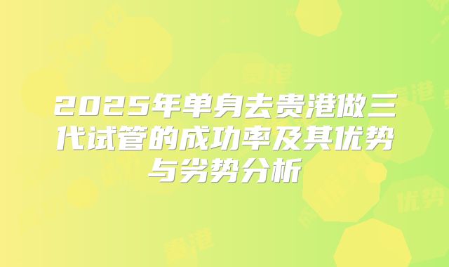 2025年单身去贵港做三代试管的成功率及其优势与劣势分析