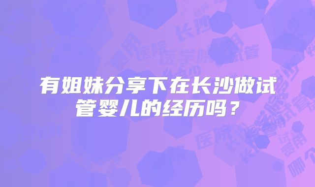 有姐妹分享下在长沙做试管婴儿的经历吗？