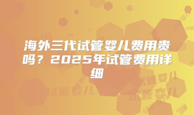 海外三代试管婴儿费用贵吗？2025年试管费用详细