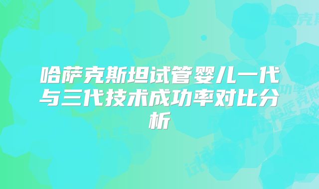 哈萨克斯坦试管婴儿一代与三代技术成功率对比分析