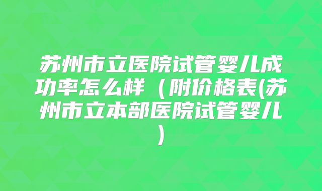 苏州市立医院试管婴儿成功率怎么样(附价格表(苏州市立本部医院试管婴儿)
