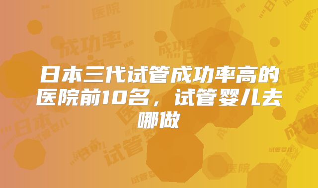 日本三代试管成功率高的医院前10名,试管婴儿去哪做