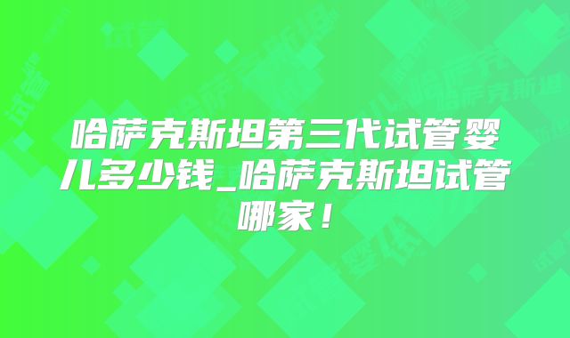 哈萨克斯坦第三代试管婴儿多少钱_哈萨克斯坦试管哪家！