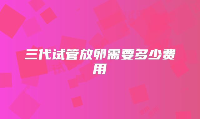 三代试管放卵需要多少费用