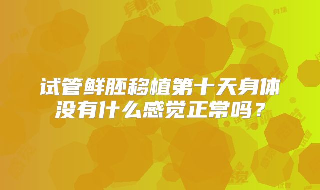 试管鲜胚移植第十天身体没有什么感觉正常吗？