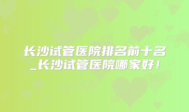 长沙试管医院排名前十名_长沙试管医院哪家好！