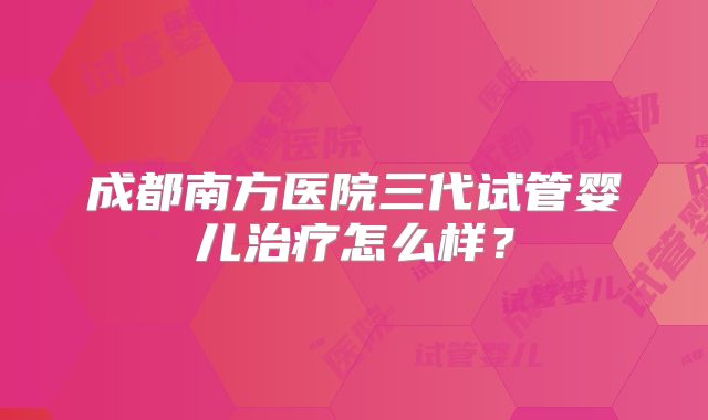 成都南方医院三代试管婴儿治疗怎么样?