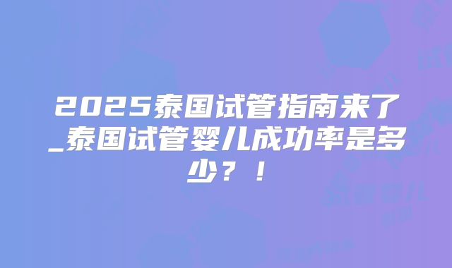 2025泰国试管指南来了_泰国试管婴儿成功率是多少？！