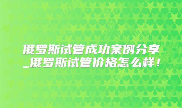 俄罗斯试管成功案例分享_俄罗斯试管价格怎么样!