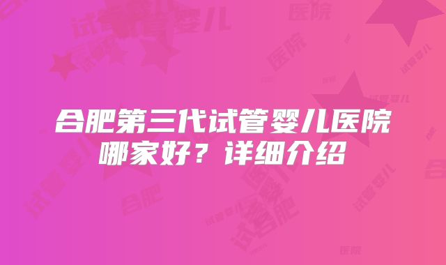 合肥第三代试管婴儿医院哪家好?详细介绍