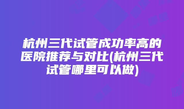 杭州三代试管成功率高的医院推荐与对比(杭州三代试管哪里可以做)