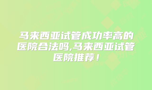马来西亚试管成功率高的医院合法吗,马来西亚试管医院推荐！