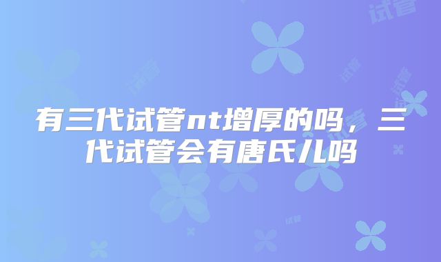 有三代试管nt增厚的吗，三代试管会有唐氏儿吗