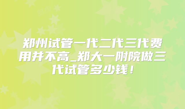 郑州试管一代二代三代费用并不高_郑大一附院做三代试管多少钱！