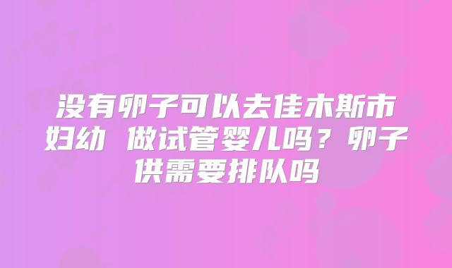 没有卵子可以去佳木斯市妇幼 做试管婴儿吗？卵子供需要排队吗
