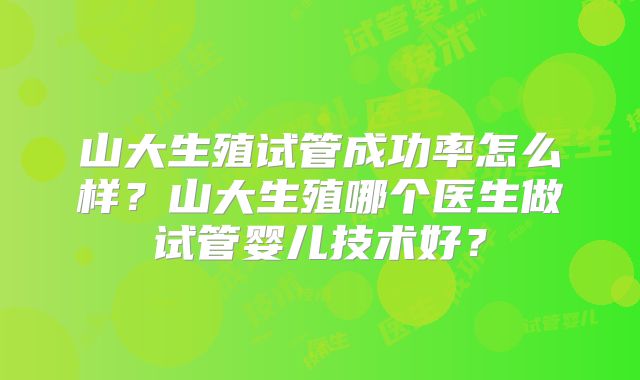 山大生殖试管成功率怎么样？山大生殖哪个医生做试管婴儿技术好？