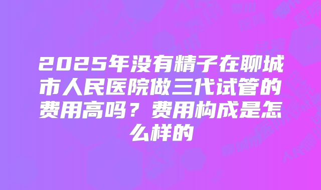 2025年没有精子在聊城市人民医院做三代试管的费用高吗？费用构成是怎么样的