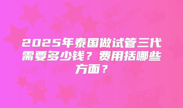 2025年泰国做试管三代需要多少钱？费用括哪些方面？