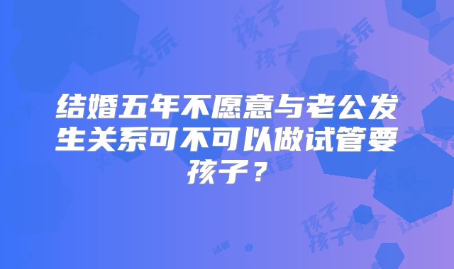 结婚五年不愿意与老公发生关系可不可以做试管要孩子？