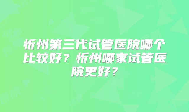 忻州第三代试管医院哪个比较好？忻州哪家试管医院更好？
