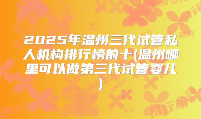 2025年温州三代试管私人机构排行榜前十(温州哪里可以做第三代试管婴儿)