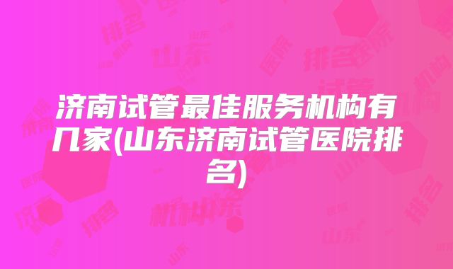 济南试管最佳服务机构有几家(山东济南试管医院排名)