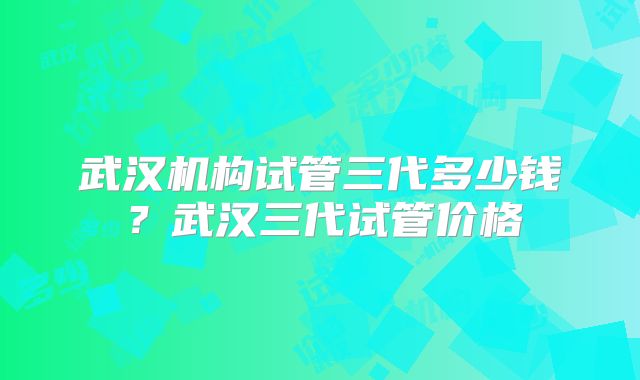 武汉机构试管三代多少钱？武汉三代试管价格
