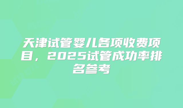 天津试管婴儿各项收费项目,2025试管成功率排名参考