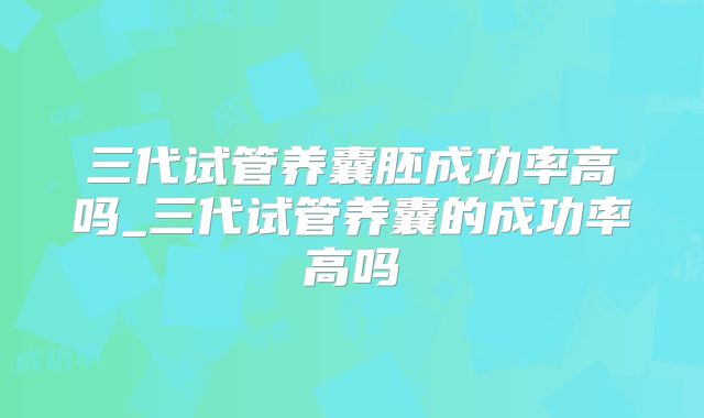 三代试管养囊胚成功率高吗_三代试管养囊的成功率高吗