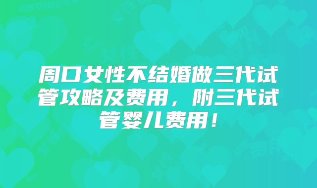 周口女性不结婚做三代试管攻略及费用，附三代试管婴儿费用！