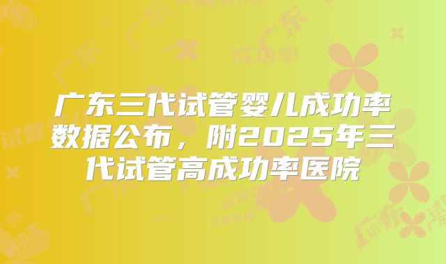 广东三代试管婴儿成功率数据公布，附2025年三代试管高成功率医院