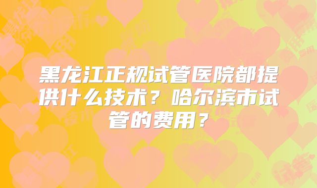 黑龙江正规试管医院都提供什么技术？哈尔滨市试管的费用？