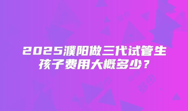 2025濮阳做三代试管生孩子费用大概多少？