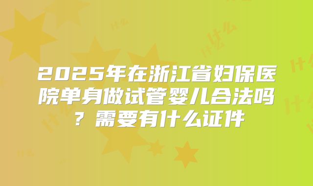 2025年在浙江省妇保医院单身做试管婴儿合法吗?需要有什么证件