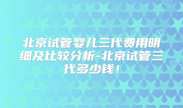 北京试管婴儿三代费用明细及比较分析-北京试管三代多少钱！
