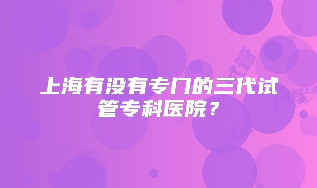 上海有没有专门的三代试管专科医院？