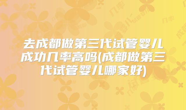 去成都做第三代试管婴儿成功几率高吗(成都做第三代试管婴儿哪家好)